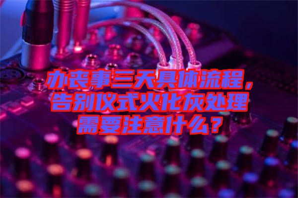 辦喪事三天具體流程，告別儀式火化灰處理需要注意什么？