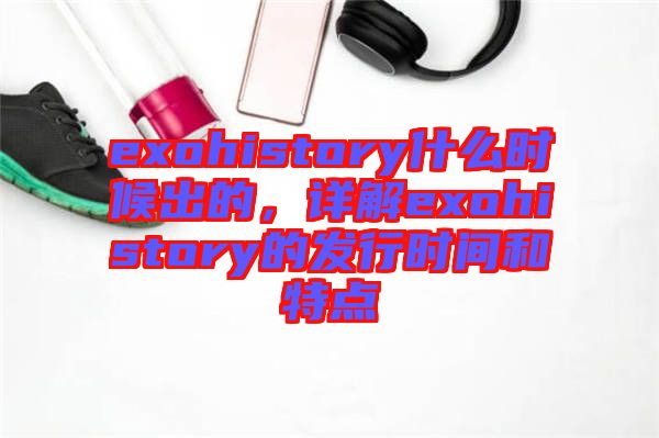 exohistory什么時(shí)候出的，詳解exohistory的發(fā)行時(shí)間和特點(diǎn)