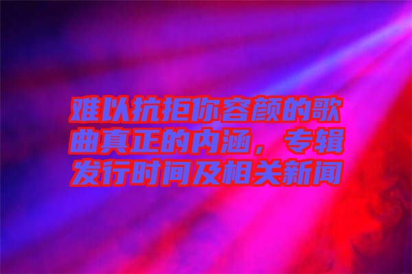 難以抗拒你容顏的歌曲真正的內(nèi)涵，專輯發(fā)行時間及相關新聞