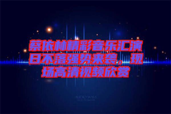 蔡依林精彩音樂匯演日不落強勢來襲，現(xiàn)場高清視頻欣賞