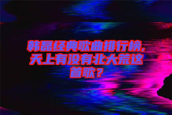 韓磊經(jīng)典歌曲排行榜,天上有沒有北大荒這首歌？