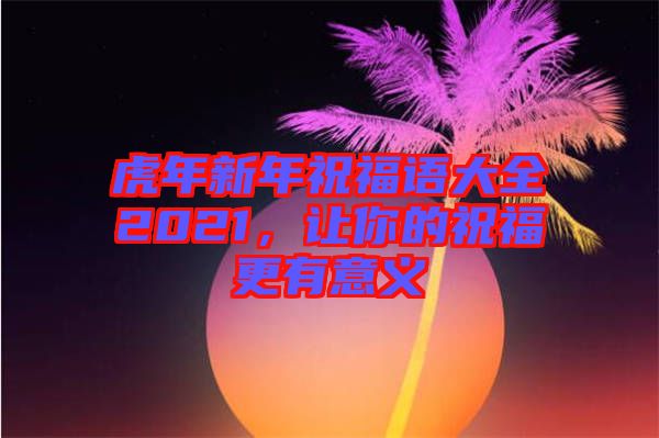 虎年新年祝福語大全2021，讓你的祝福更有意義