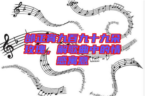 邰正宵九百九十九朵玫瑰，解歌曲中的情感寓意