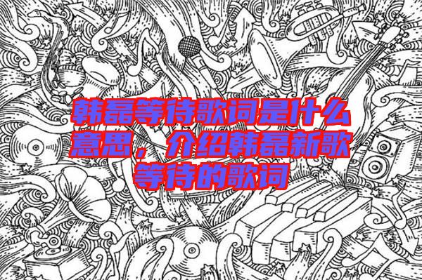 韓磊等待歌詞是什么意思，介紹韓磊新歌等待的歌詞