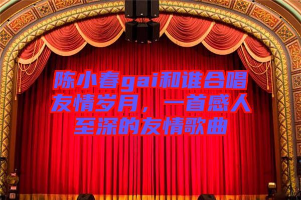 陳小春gai和誰合唱友情歲月，一首感人至深的友情歌曲