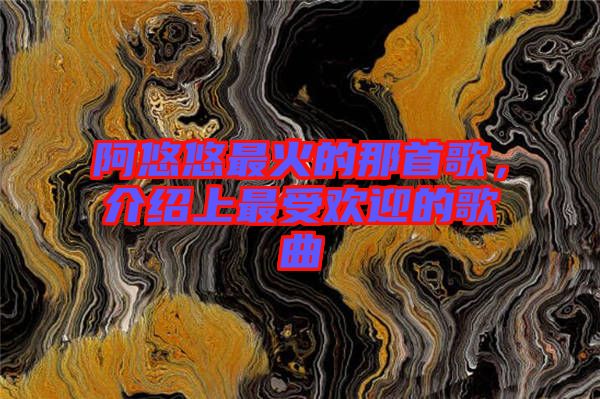 阿悠悠最火的那首歌，介紹上最受歡迎的歌曲