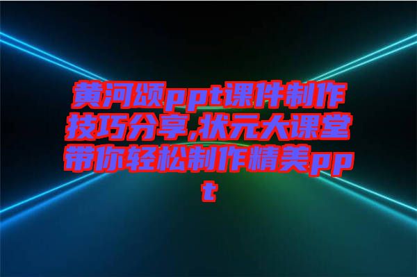 黃河頌ppt課件制作技巧分享,狀元大課堂帶你輕松制作精美ppt