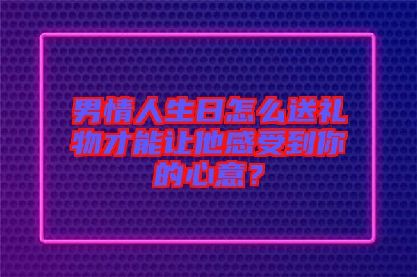 男情人生日怎么送禮物才能讓他感受到你的心意？