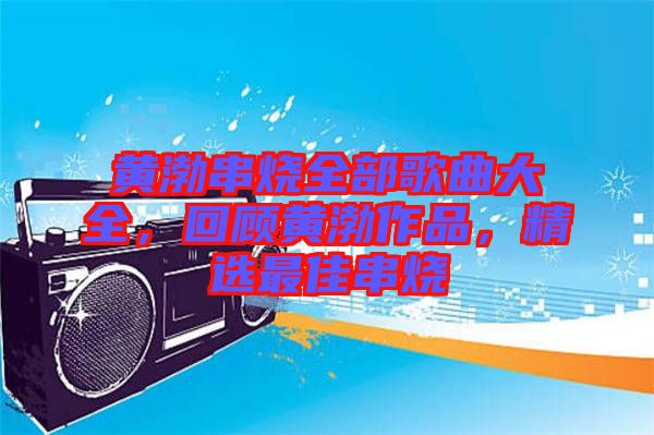 黃渤串燒全部歌曲大全，回顧黃渤作品，精選最佳串燒