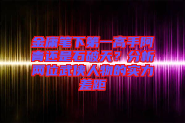 金庸筆下第一高手阿青還是石破天？分析兩位武俠人物的實力差距