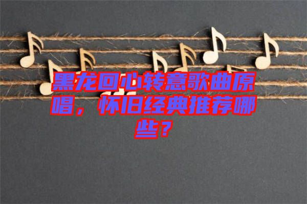 黑龍回心轉(zhuǎn)意歌曲原唱，懷舊經(jīng)典推薦哪些？