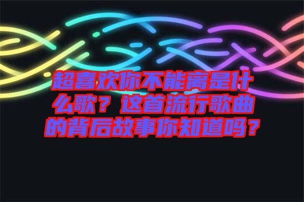 超喜歡你不能離是什么歌？這首流行歌曲的背后故事你知道嗎？