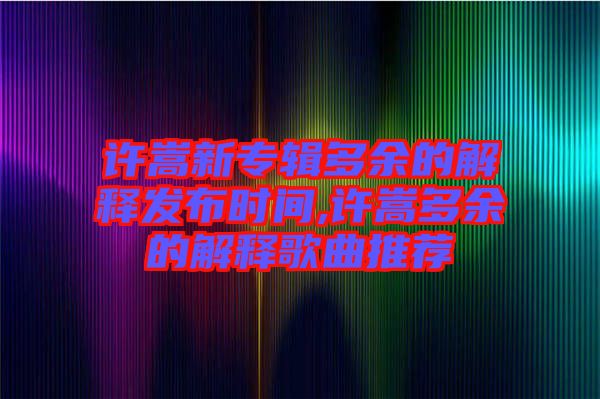 許嵩新專輯多余的解釋發(fā)布時間,許嵩多余的解釋歌曲推薦