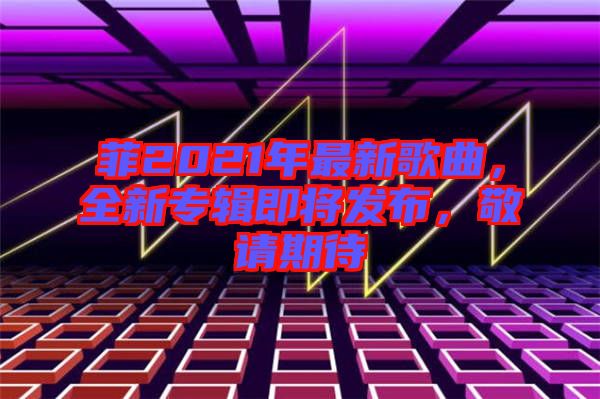 菲2021年最新歌曲，全新專輯即將發(fā)布，敬請期待