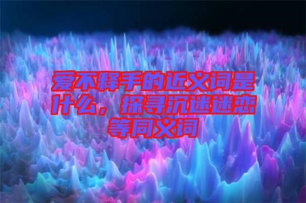 愛不釋手的近義詞是什么，探尋沉迷迷戀等同義詞