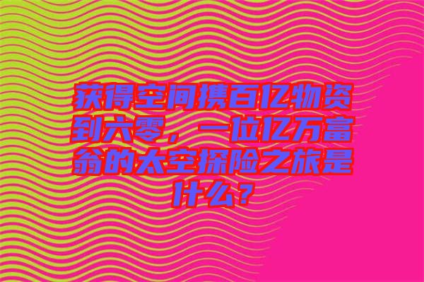 獲得空間攜百億物資到六零，一位億萬富翁的太空探險之旅是什么？