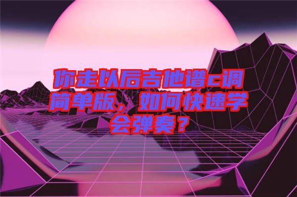 你走以后吉他譜c調(diào)簡單版，如何快速學(xué)會彈奏？