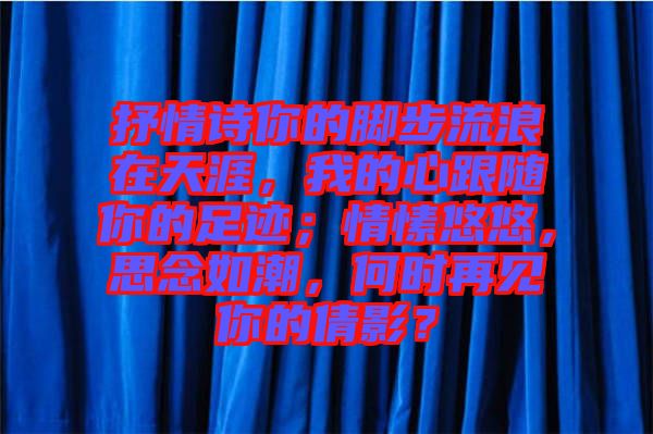 抒情詩你的腳步流浪在天涯，我的心跟隨你的足跡；情愫悠悠，思念如潮，何時(shí)再見你的倩影？