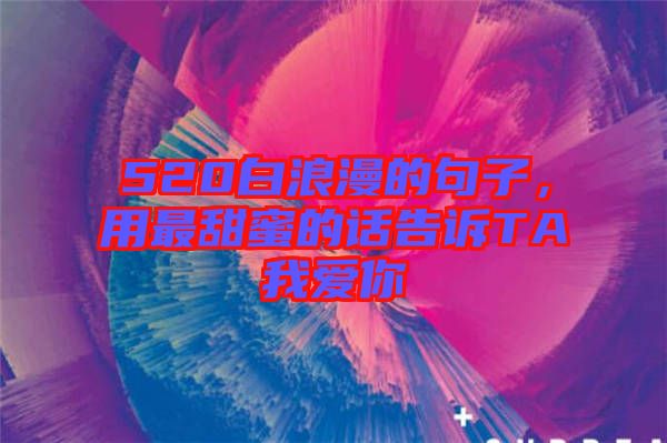 520白浪漫的句子，用最甜蜜的話告訴TA我愛你