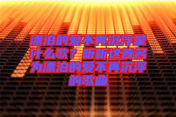 漂泊的愛不再沉浮是什么歌？聽聽這首名為漂泊的愛不再沉浮的歌曲