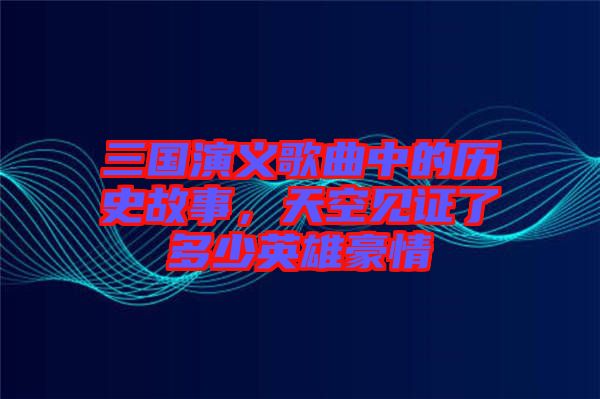 三國(guó)演義歌曲中的歷史故事，天空見證了多少英雄豪情