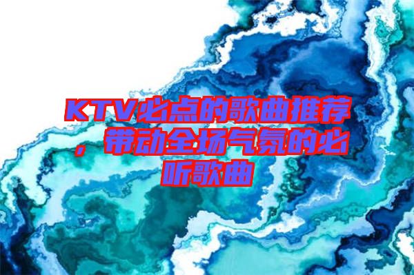 KTV必點(diǎn)的歌曲推薦，帶動(dòng)全場(chǎng)氣氛的必聽歌曲