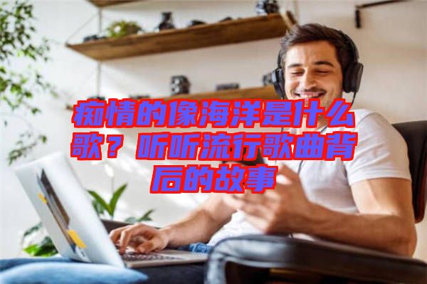 癡情的像海洋是什么歌？聽聽流行歌曲背后的故事