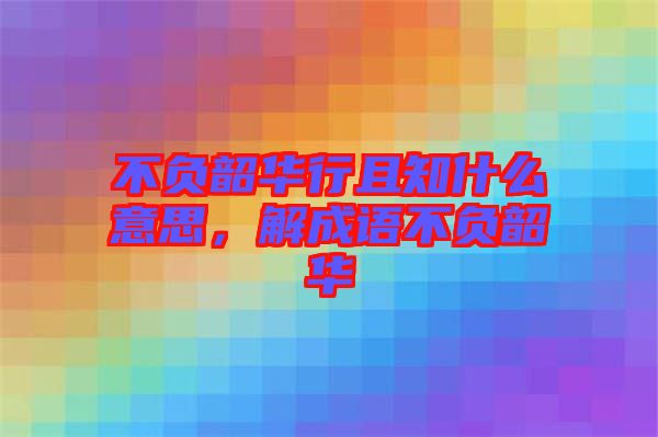 不負(fù)韶華行且知什么意思，解成語不負(fù)韶華