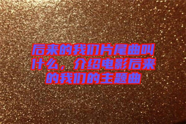 后來的我們片尾曲叫什么，介紹電影后來的我們的主題曲