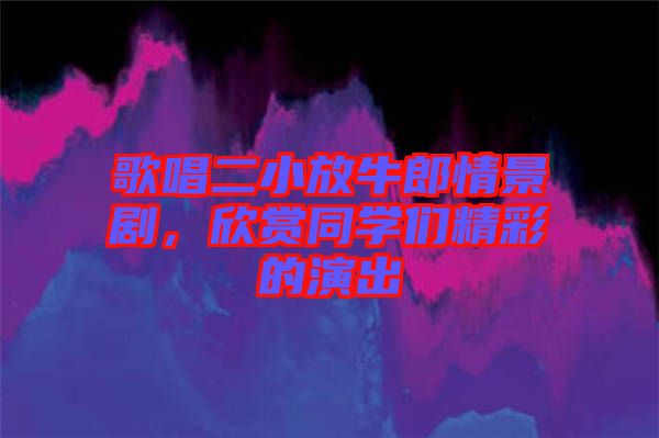 歌唱二小放牛郎情景劇，欣賞同學(xué)們精彩的演出