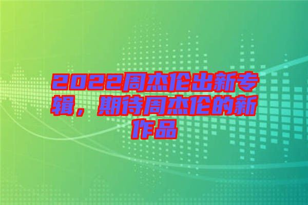 2022周杰倫出新專輯，期待周杰倫的新作品