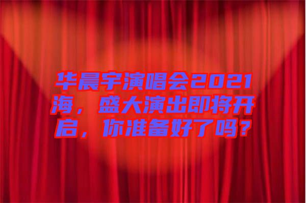 華晨宇演唱會(huì)2021海，盛大演出即將開啟，你準(zhǔn)備好了嗎？