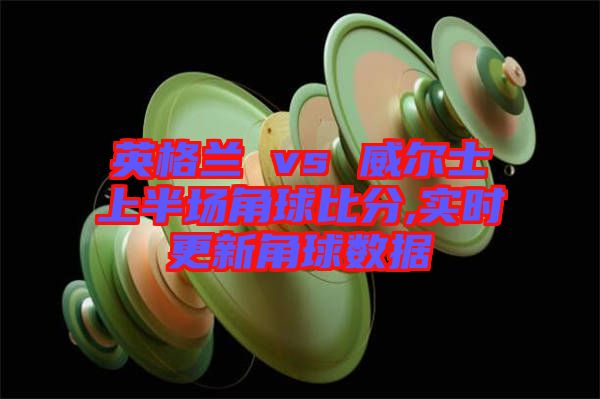 英格蘭 vs 威爾士上半場(chǎng)角球比分,實(shí)時(shí)更新角球數(shù)據(jù)