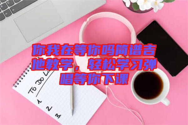 你我在等你嗎簡(jiǎn)譜吉他教學(xué)，輕松學(xué)習(xí)彈唱等你下課