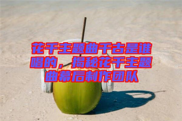 花千主題曲千古是誰唱的，揭秘花千主題曲幕后制作團(tuán)隊(duì)