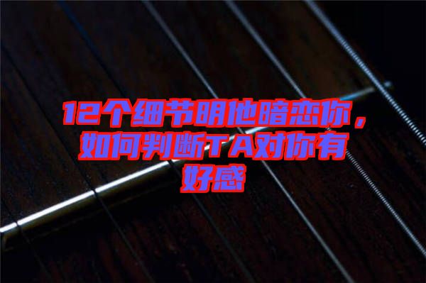 12個(gè)細(xì)節(jié)明他暗戀你，如何判斷TA對你有好感