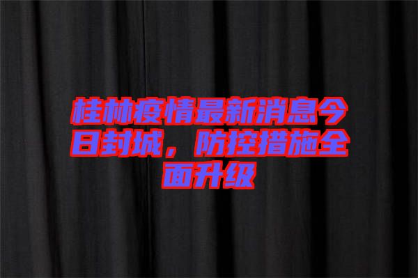 桂林疫情最新消息今日封城，防控措施全面升級