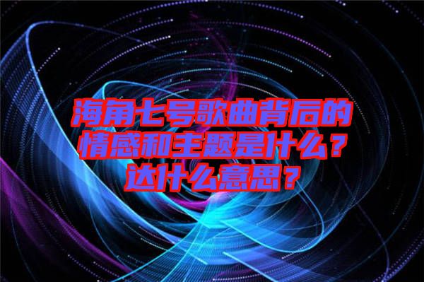 海角七號(hào)歌曲背后的情感和主題是什么？達(dá)什么意思？