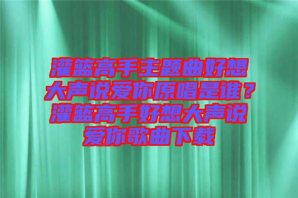 灌籃高手主題曲好想大聲說愛你原唱是誰？灌籃高手好想大聲說愛你歌曲下載