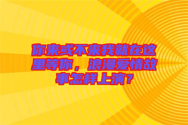 你來或不來我就在這里等你，浪漫愛情故事怎樣上演？