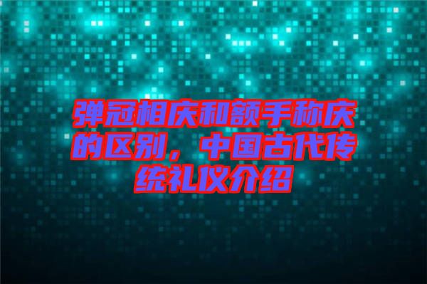 彈冠相慶和額手稱慶的區(qū)別，中國(guó)古代傳統(tǒng)禮儀介紹