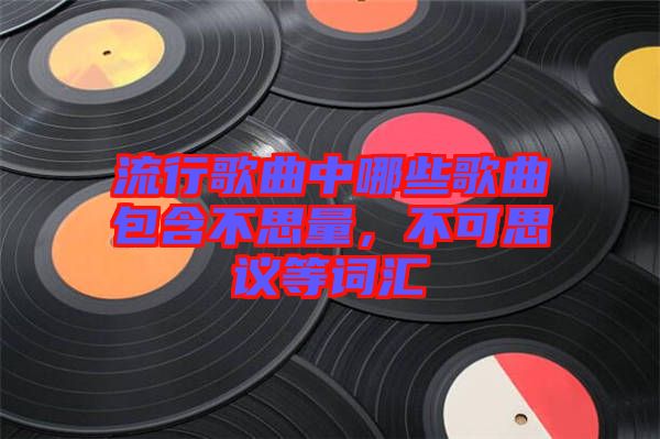 流行歌曲中哪些歌曲包含不思量，不可思議等詞匯