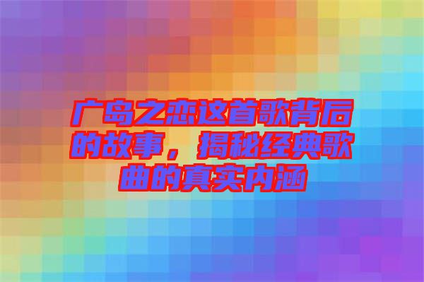 廣島之戀這首歌背后的故事，揭秘經(jīng)典歌曲的真實內(nèi)涵