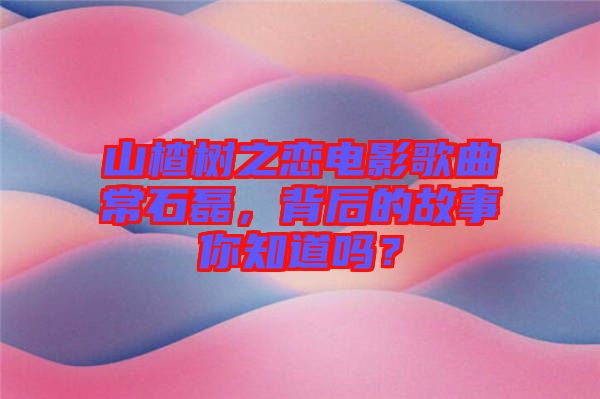 山楂樹(shù)之戀電影歌曲常石磊，背后的故事你知道嗎？