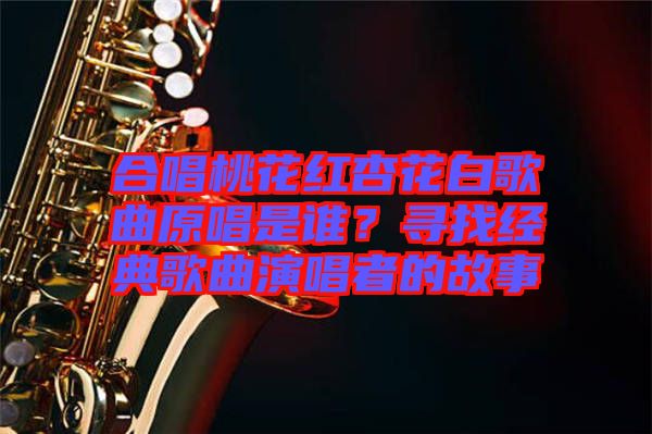 合唱桃花紅杏花白歌曲原唱是誰？尋找經(jīng)典歌曲演唱者的故事