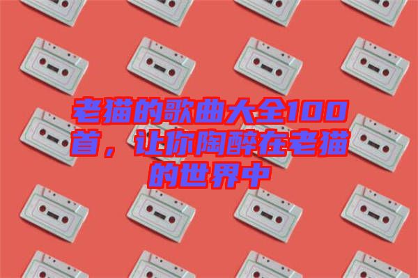 老貓的歌曲大全100首，讓你陶醉在老貓的世界中