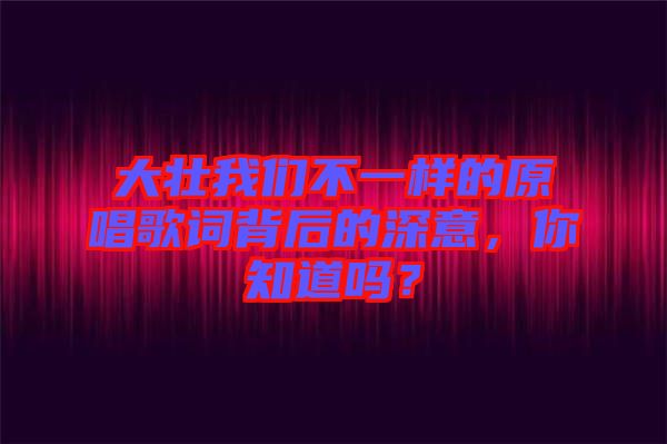 大壯我們不一樣的原唱歌詞背后的深意，你知道嗎？