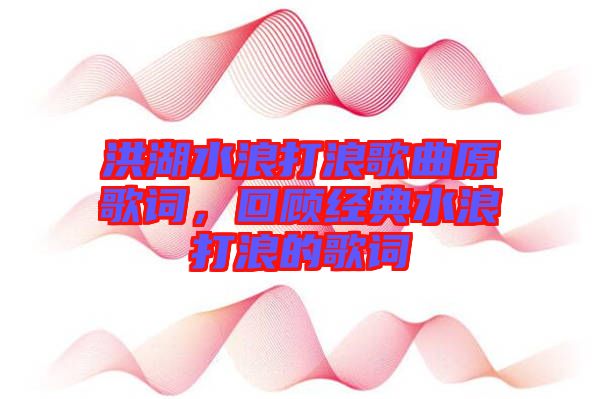 洪湖水浪打浪歌曲原歌詞，回顧經(jīng)典水浪打浪的歌詞