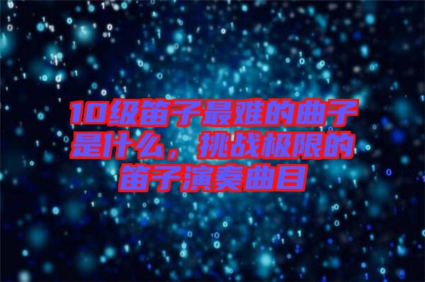 10級(jí)笛子最難的曲子是什么，挑戰(zhàn)極限的笛子演奏曲目