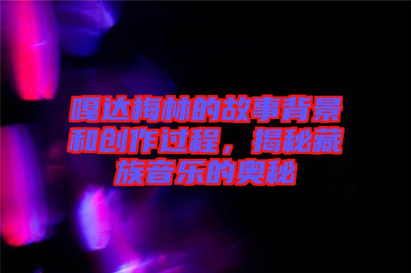 嘎達梅林的故事背景和創(chuàng)作過程，揭秘藏族音樂的奧秘